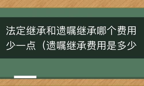 法定继承和遗嘱继承哪个费用少一点（遗嘱继承费用是多少）