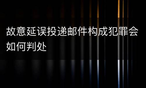 故意延误投递邮件构成犯罪会如何判处