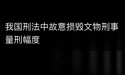 我国刑法中故意损毁文物刑事量刑幅度