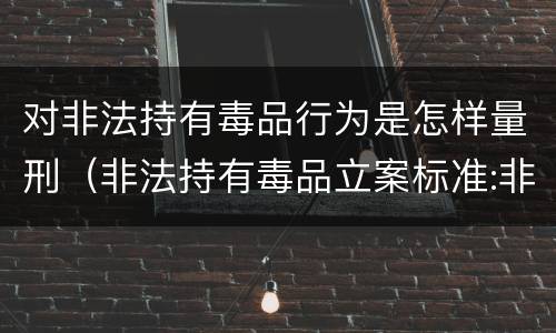 对非法持有毒品行为是怎样量刑（非法持有毒品立案标准:非法持有毒品量刑标准是什么）