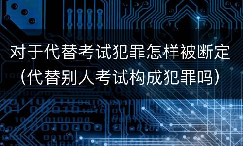 对于代替考试犯罪怎样被断定（代替别人考试构成犯罪吗）