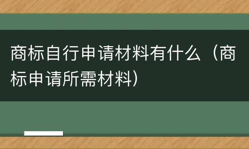 商标自行申请材料有什么（商标申请所需材料）
