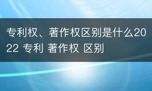 专利权、著作权区别是什么2022 专利 著作权 区别