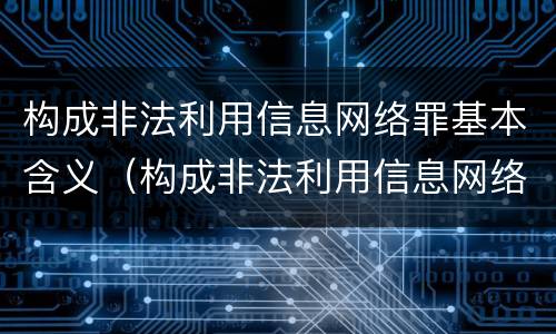 构成非法利用信息网络罪基本含义（构成非法利用信息网络罪基本含义是什么）