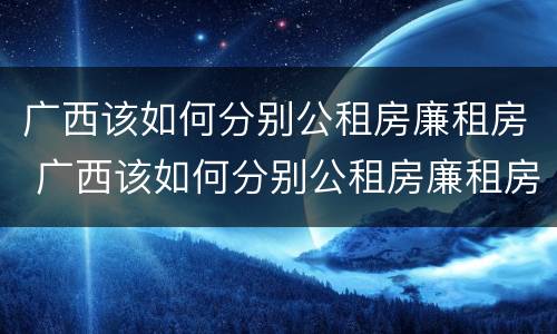 广西该如何分别公租房廉租房 广西该如何分别公租房廉租房和私租房