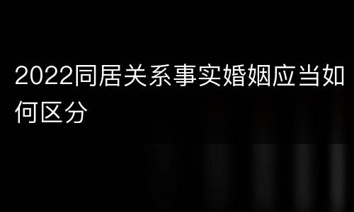 2022同居关系事实婚姻应当如何区分