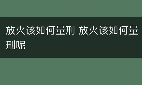 放火该如何量刑 放火该如何量刑呢