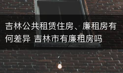 吉林公共租赁住房、廉租房有何差异 吉林市有廉租房吗