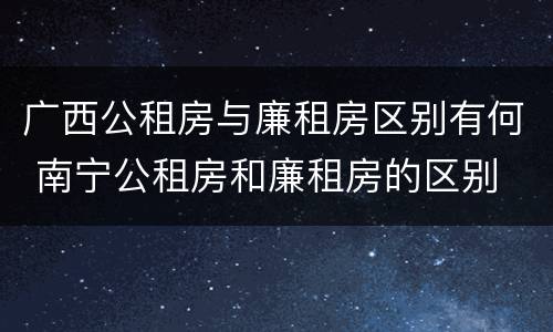 广西公租房与廉租房区别有何 南宁公租房和廉租房的区别