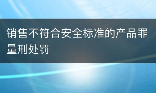 销售不符合安全标准的产品罪量刑处罚