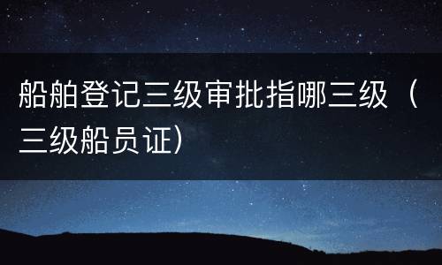 船舶登记三级审批指哪三级（三级船员证）