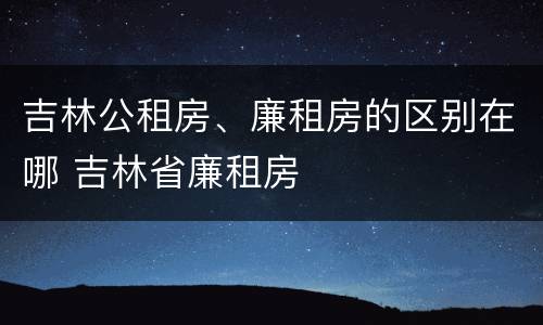 吉林公租房、廉租房的区别在哪 吉林省廉租房