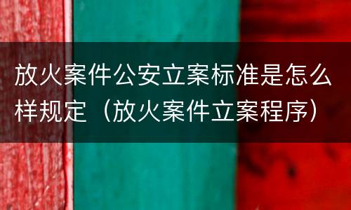 放火案件公安立案标准是怎么样规定（放火案件立案程序）