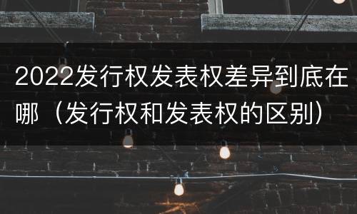 2022发行权发表权差异到底在哪（发行权和发表权的区别）