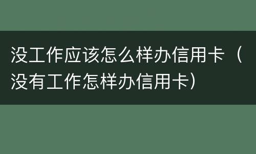 没工作应该怎么样办信用卡（没有工作怎样办信用卡）