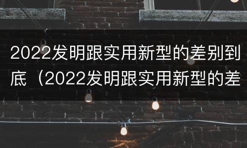 2022发明跟实用新型的差别到底（2022发明跟实用新型的差别到底在哪）