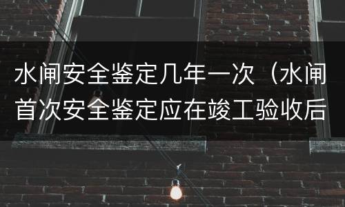 水闸安全鉴定几年一次（水闸首次安全鉴定应在竣工验收后多少年内进行）