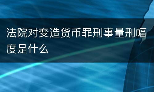 法院对变造货币罪刑事量刑幅度是什么