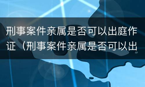 刑事案件亲属是否可以出庭作证（刑事案件亲属是否可以出庭作证的条件）