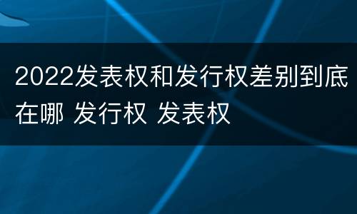 2022发表权和发行权差别到底在哪 发行权 发表权