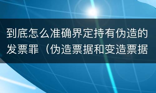 到底怎么准确界定持有伪造的发票罪（伪造票据和变造票据罪）