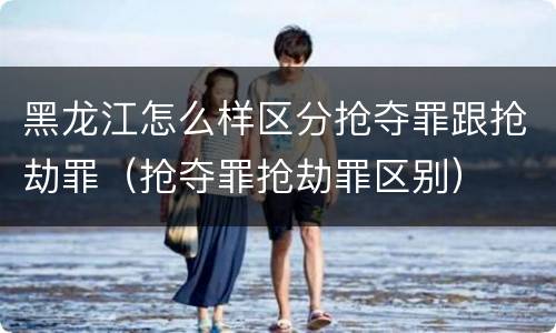 黑龙江怎么样区分抢夺罪跟抢劫罪（抢夺罪抢劫罪区别）