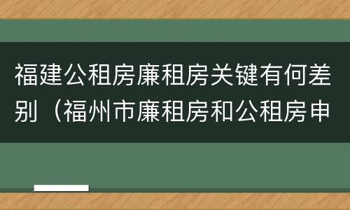 福建公租房廉租房关键有何差别（福州市廉租房和公租房申请标准）