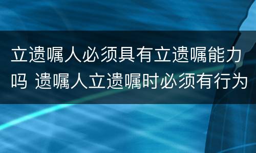 立遗嘱人必须具有立遗嘱能力吗 遗嘱人立遗嘱时必须有行为能力