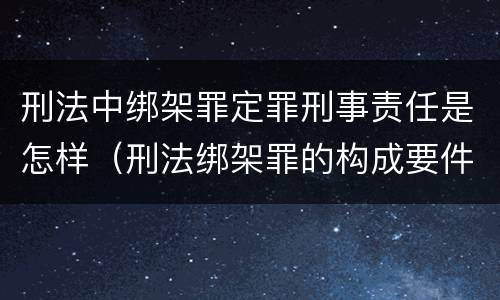 刑法中绑架罪定罪刑事责任是怎样（刑法绑架罪的构成要件）