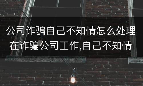 公司诈骗自己不知情怎么处理 在诈骗公司工作,自己不知情是诈骗
