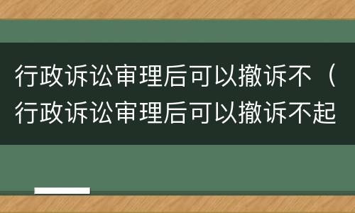 行政诉讼审理后可以撤诉不（行政诉讼审理后可以撤诉不起诉吗）