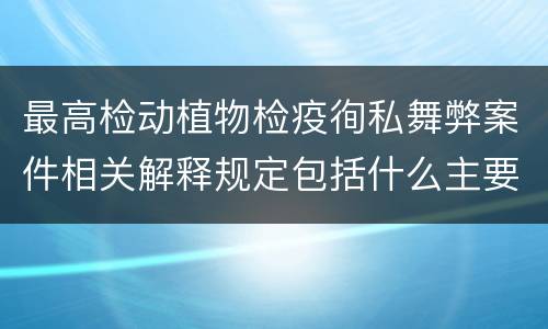 最高检动植物检疫徇私舞弊案件相关解释规定包括什么主要内容