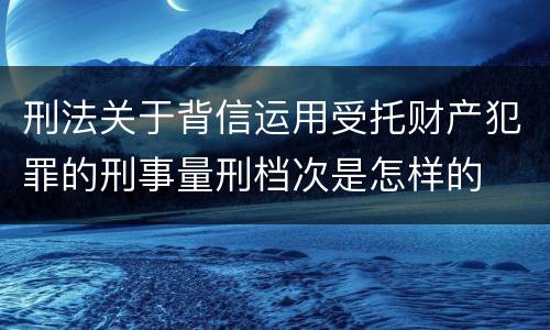 刑法关于背信运用受托财产犯罪的刑事量刑档次是怎样的