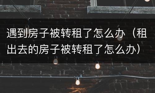 遇到房子被转租了怎么办（租出去的房子被转租了怎么办）