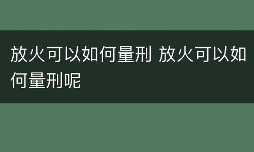 放火可以如何量刑 放火可以如何量刑呢