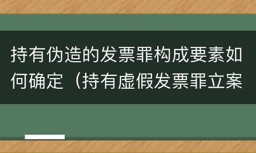 持有伪造的发票罪构成要素如何确定（持有虚假发票罪立案标准）