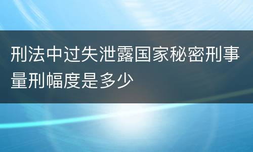 刑法中过失泄露国家秘密刑事量刑幅度是多少