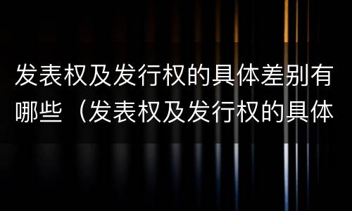 发表权及发行权的具体差别有哪些（发表权及发行权的具体差别有哪些呢）