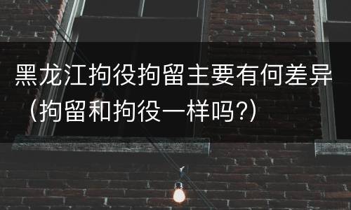 黑龙江拘役拘留主要有何差异（拘留和拘役一样吗?）