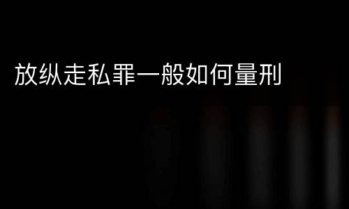 放纵走私罪一般如何量刑