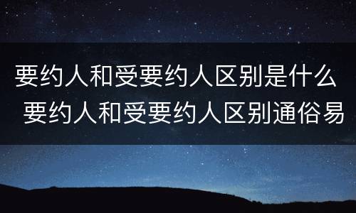 要约人和受要约人区别是什么 要约人和受要约人区别通俗易懂