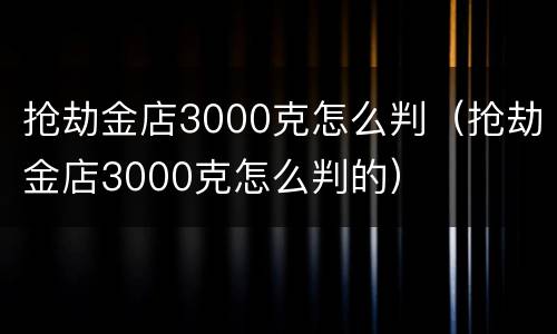 抢劫金店3000克怎么判（抢劫金店3000克怎么判的）