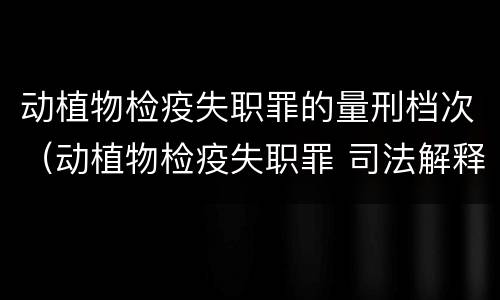 动植物检疫失职罪的量刑档次（动植物检疫失职罪 司法解释）