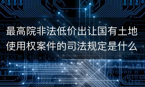 最高院非法低价出让国有土地使用权案件的司法规定是什么