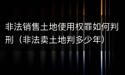 非法销售土地使用权罪如何判刑（非法卖土地判多少年）