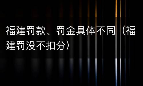 福建罚款、罚金具体不同（福建罚没不扣分）