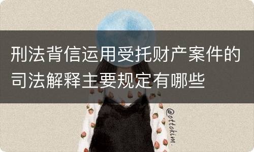 刑法背信运用受托财产案件的司法解释主要规定有哪些