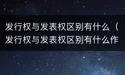 发行权与发表权区别有什么（发行权与发表权区别有什么作用）