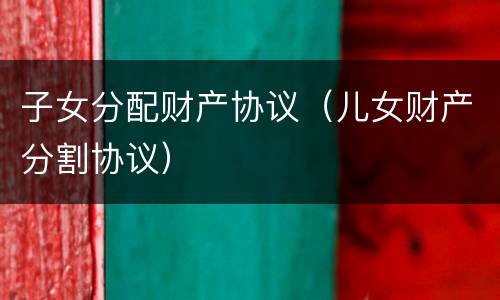 子女分配财产协议（儿女财产分割协议）