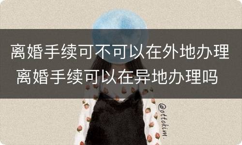 离婚手续可不可以在外地办理 离婚手续可以在异地办理吗